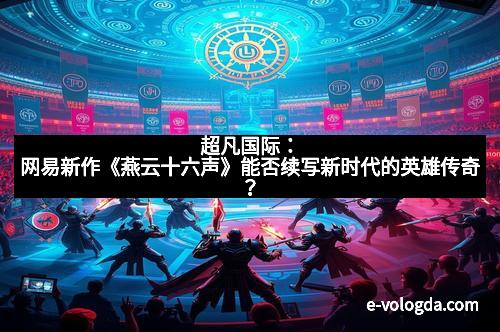 超凡国际：网易新作《燕云十六声》能否续写新时代的英雄传奇？